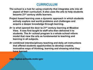 CURRICULUM
The school is a hub for using creativity that integrates arts into all
aspect of their curriculum. It also uses the arts to help students
become 21st century skills learners.
Project based learning uses a dynamic approach in which students
actively explore real world problems and challenges and
acquire a deeper knowledge through learning.
A+ is what opened the door to 21st century learning at Meadow
View. It was first taught to staff who then delivered it to
students. The A+ school program is a whole school reform
model that view the arts as fundamental to teaching and
learning in all subjects.
A+ combined interdisciplinary teaching and daily art instructions
that offered students opportunities to develop creative,
innovative ways of thinking, learning and showing what they
have learned.
http://aplus-schools.ncdcr.gov
 