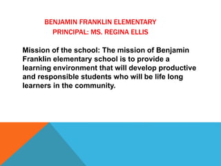 BENJAMIN FRANKLIN ELEMENTARY
PRINCIPAL: MS. REGINA ELLIS
Mission of the school: The mission of Benjamin
Franklin elementary school is to provide a
learning environment that will develop productive
and responsible students who will be life long
learners in the community.
 