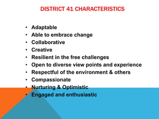 DISTRICT 41 CHARACTERISTICS
• Adaptable
• Able to embrace change
• Collaborative
• Creative
• Resilient in the free challenges
• Open to diverse view points and experience
• Respectful of the environment & others
• Compassionate
• Nurturing & Optimistic
• Engaged and enthusiastic
 