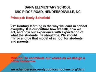 DANA ELEMENTARY SCHOOL
690 RIDGE ROAD, HENDERSONVILLE, NC
Principal: Keely Schofield
21st Century learning is the way we learn in school
everyday. It is our culture how we talk, how we
act, and how our experience with expectation of
what the students life should be. We should
mirror and be that model of school for students
and parents.
Mission: To contribute our voices as we design a
better tomorrow.
www.hendersoncountypublicschoolsnc.org/dan/
 