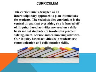 CURRICULUM
The curriculum is designed as an
interdisciplinary approach to plan instructions
for students. The social studies curriculum is the
central thread that everything else is framed off
of. Inquiry based activities are used on a daily
basis so that students are involved in problem
solving, math, science and engineering activities.
Our Inquiry based activities help students use
communication and collaboration skills.
 