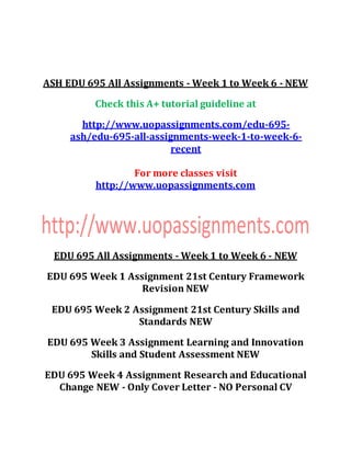 ASH EDU 695 All Assignments - Week 1 to Week 6 - NEW
Check this A+ tutorial guideline at
http://www.uopassignments.com/edu-695-
ash/edu-695-all-assignments-week-1-to-week-6-
recent
For more classes visit
http://www.uopassignments.com
EDU 695 All Assignments - Week 1 to Week 6 - NEW
EDU 695 Week 1 Assignment 21st Century Framework
Revision NEW
EDU 695 Week 2 Assignment 21st Century Skills and
Standards NEW
EDU 695 Week 3 Assignment Learning and Innovation
Skills and Student Assessment NEW
EDU 695 Week 4 Assignment Research and Educational
Change NEW - Only Cover Letter - NO Personal CV
 