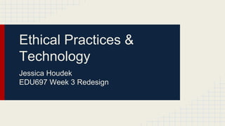 Ethical Practices & 
Technology 
Jessica Houdek 
EDU697 Week 3 Redesign 
 