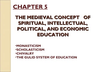 CHAPTER 5
THE MEDIEVAL CONCEPT OFTHE MEDIEVAL CONCEPT OF
SPIRITUAL, INTELLECTUAL,SPIRITUAL, INTELLECTUAL,
POLITICAL, AND ECONOMICPOLITICAL, AND ECONOMIC
EDUCATIONEDUCATION
•MONASTICISM
•SCHOLASTICISM
•CHIVALRY
•THE GULID SYSTEM OF EDUCATION
 