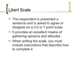 Likert Scale
   The respondent is presented a
    sentence and is asked to agree or
    disagree on a 3,5 or 7 point scale.
   It provides an excellent means of
    gathering opinions and attitudes
   When writing the scale, you must
    include instructions that describe how
    to complete it
 