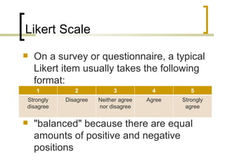 Likert Scale
   On a survey or questionnaire, a typical
    Likert item usually takes the following
    format:
    1         2            3           4         5
Strongly   Disagree   Neither agree   Agree   Strongly
disagree              nor disagree             agree

   "balanced" because there are equal
    amounts of positive and negative
    positions
 
