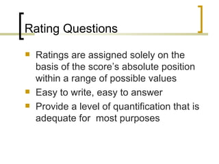 Rating Questions
   Ratings are assigned solely on the
    basis of the score’s absolute position
    within a range of possible values
   Easy to write, easy to answer
   Provide a level of quantification that is
    adequate for most purposes
 