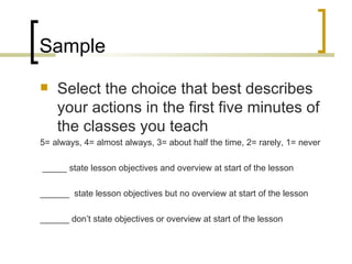 Sample
   Select the choice that best describes
    your actions in the first five minutes of
    the classes you teach
5= always, 4= almost always, 3= about half the time, 2= rarely, 1= never

_____ state lesson objectives and overview at start of the lesson

______ state lesson objectives but no overview at start of the lesson

______ don’t state objectives or overview at start of the lesson
 