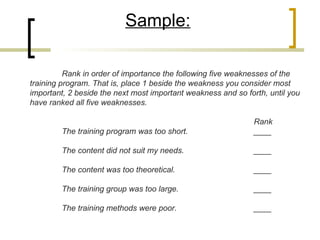 Sample:

          Rank in order of importance the following five weaknesses of the
training program. That is, place 1 beside the weakness you consider most
important, 2 beside the next most important weakness and so forth, until you
have ranked all five weaknesses.

                                                               Rank
         The training program was too short.                   ____

         The content did not suit my needs.                    ____

         The content was too theoretical.                      ____

         The training group was too large.                     ____

         The training methods were poor.                       ____
 