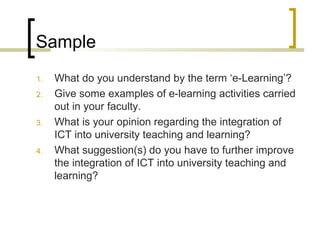 Sample
1.   What do you understand by the term ‘e-Learning’?
2.   Give some examples of e-learning activities carried
     out in your faculty.
3.   What is your opinion regarding the integration of
     ICT into university teaching and learning?
4.   What suggestion(s) do you have to further improve
     the integration of ICT into university teaching and
     learning?
 