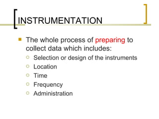 INSTRUMENTATION
   The whole process of preparing to
    collect data which includes:
       Selection or design of the instruments
       Location
       Time
       Frequency
       Administration
 