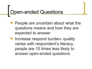 Open-ended Questions
   People are uncertain about what the
    questions means and how they are
    expected to answer
   Increase respond burden- quality
    varies with respondent’s literacy,
    people are 10 times less likely to
    answer open-ended questions
 