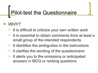 Pilot-test the Questionnaire
   WHY?
       It is difficult to criticize your own written work
       It is essential to obtain comments from at least a
        small group of the intended respondents
       It identifies the ambiguities in the instructions
       It clarifies the wording of the questionnaire
       It alerts you to the omissions or anticipated
        answers in MCQ or ranking questions
 