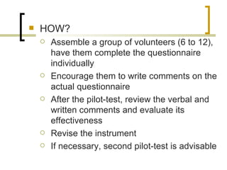    HOW?
       Assemble a group of volunteers (6 to 12),
        have them complete the questionnaire
        individually
       Encourage them to write comments on the
        actual questionnaire
       After the pilot-test, review the verbal and
        written comments and evaluate its
        effectiveness
       Revise the instrument
       If necessary, second pilot-test is advisable
 