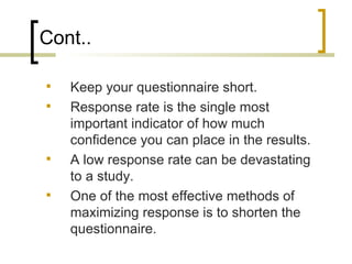 Cont..

   Keep your questionnaire short.
   Response rate is the single most
    important indicator of how much
    confidence you can place in the results.
   A low response rate can be devastating
    to a study.
   One of the most effective methods of
    maximizing response is to shorten the
    questionnaire.
 