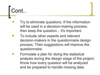 Cont..
   Try to eliminate questions. If the information
    will be used in a decision-making process,
    then keep the question... it's important.
   To include other experts and relevant
    decision-makers in the questionnaire design
    process. Their suggestions will improve the
    questionnaire.
   Formulate a plan for doing the statistical
    analysis during the design stage of the project.
    Know how every question will be analyzed
    and be prepared to handle missing data.
 
