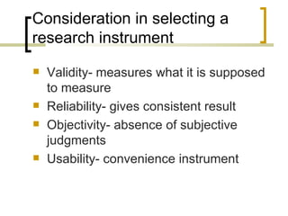 Consideration in selecting a
research instrument
   Validity- measures what it is supposed
    to measure
   Reliability- gives consistent result
   Objectivity- absence of subjective
    judgments
   Usability- convenience instrument
 