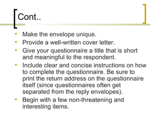 Cont..
    Make the envelope unique.
    Provide a well-written cover letter.
    Give your questionnaire a title that is short
     and meaningful to the respondent.
    Include clear and concise instructions on how
     to complete the questionnaire. Be sure to
     print the return address on the questionnaire
     itself (since questionnaires often get
     separated from the reply envelopes).
    Begin with a few non-threatening and
     interesting items.
 