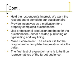 Cont..
    Hold the respondent's interest. We want the
     respondent to complete our questionnaire
    Provide incentives as a motivation for a
     properly completed questionnaire.
    Use professional production methods for the
     questionnaire--either desktop publishing or
     typesetting and key lining.
    Make it convenient. The easier it is for the
     respondent to complete the questionnaire the
     better.
    The final test of a questionnaire is to try it on
     representatives of the target audience.
 