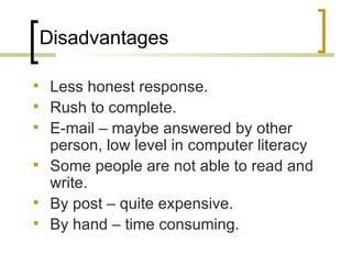 Disadvantages

 Less honest response.
 Rush to complete.
 E-mail – maybe answered by other
  person, low level in computer literacy
 Some people are not able to read and
  write.
 By post – quite expensive.
 By hand – time consuming.
 