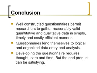 Conclusion
   Well constructed questionnaires permit
    researchers to gather reasonably valid
    quantitative and qualitative data in simple,
    timely and costly efficient manner.
   Questionnaires lend themselves to logical
    and organized data entry and analysis.
   Developing the questionnaire requires
    thought, care and time. But the end product
    can be satisfying.
 