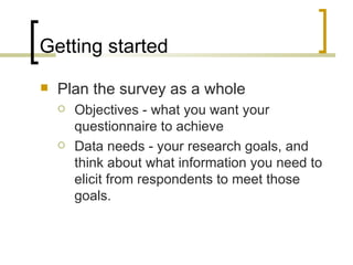 Getting started
   Plan the survey as a whole
       Objectives - what you want your
        questionnaire to achieve
       Data needs - your research goals, and
        think about what information you need to
        elicit from respondents to meet those
        goals.
 