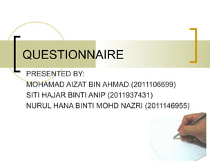 QUESTIONNAIRE
PRESENTED BY:
MOHAMAD AIZAT BIN AHMAD (2011106699)
SITI HAJAR BINTI ANIP (2011937431)
NURUL HANA BINTI MOHD NAZRI (2011146955)
 