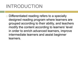 INTRODUCTION
 Differentiated reading refers to a specially
designed reading program where learners are
grouped according to their ability, and teachers
modify the content according to learners’ level
in order to enrich advanced learners, improve
intermediate learners and assist beginner
learners.
 