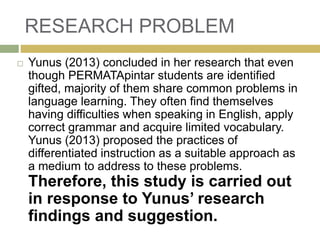 RESEARCH PROBLEM
 Yunus (2013) concluded in her research that even
though PERMATApintar students are identified
gifted, majority of them share common problems in
language learning. They often find themselves
having difficulties when speaking in English, apply
correct grammar and acquire limited vocabulary.
Yunus (2013) proposed the practices of
differentiated instruction as a suitable approach as
a medium to address to these problems.
Therefore, this study is carried out
in response to Yunus’ research
findings and suggestion.
 