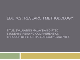 EDU 702 : RESEARCH METHODOLOGY
TITLE: EVALUATING MALAYSIAN GIFTED
STUDENTS’ READING COMPREHENSION
THROUGH DIFFERENTIATED READING ACTIVITY
 