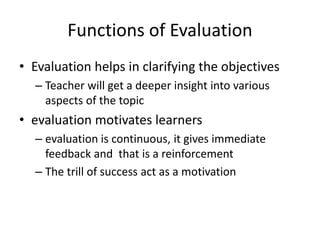 Functions of Evaluation
• Evaluation helps in clarifying the objectives
– Teacher will get a deeper insight into various
aspects of the topic
• evaluation motivates learners
– evaluation is continuous, it gives immediate
feedback and that is a reinforcement
– The trill of success act as a motivation
 