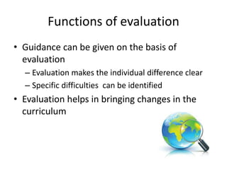 Functions of evaluation
• Guidance can be given on the basis of
evaluation
– Evaluation makes the individual difference clear
– Specific difficulties can be identified
• Evaluation helps in bringing changes in the
curriculum
 