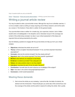 https://academicskills.anu.edu.au/node/492 
Home » Resources » Book and journal article reviews » Writing a journal article review 
Writing a journal article review 
You may be asked to write a journal article review. Although this may be an unfamiliar exercise, it 
is not as complex a task as writing an essay requiring a lot of library research, and not the same 
as a review in The Canberra Times which is written for the general reader. 
Your journal article review is written for a reader (eg, your supervisor, lecturer, tutor or fellow 
student) who is knowledgeable in the discipline and is interested not just in the coverage and 
content of the article being reviewed, but also in your critical assessment of the ideas and 
argument that are being presented by the author. 
Use the following questions to engage with the journal article and help you form your critical 
analysis: 
 Objectives: what does the article set out to do? 
 Theory: is there an explicit theoretical framework? If not, are there important theoretical 
assumptions? 
 Concepts: what are the central concepts? Are they clearly defined? 
 Argument: what is the central argument? Are there specific hypotheses? 
 Method: what methods are employed to test these? 
 Evidence: is evidence provided? How adequate is it? 
 Values: are value positions clear or are they implicit? 
 Literature: how does the work fit into the wider literature? 
 Contribution: how well does the work advance our knowledge of the subject? 
 Style: how clear is the author's language/style/expression? 
 Conclusion: a brief overall assessment. 
Meeting these demands 
1. Get to know the article you are reviewing. Look at the title, the table of contents, the 
abstract and the introduction. These should give you some idea of the central focus and 
the coverage of the article and the author's reasons for writing the article. Skim quickly 
 