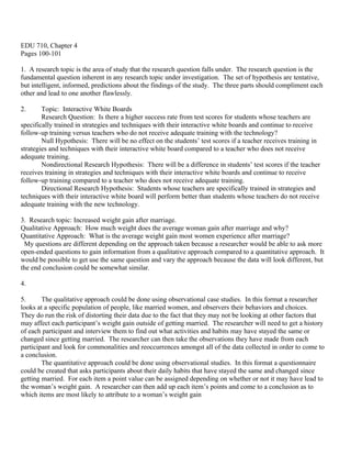 EDU 710, Chapter 4
Pages 100-101

1. A research topic is the area of study that the research question falls under. The research question is the
fundamental question inherent in any research topic under investigation. The set of hypothesis are tentative,
but intelligent, informed, predictions about the findings of the study. The three parts should compliment each
other and lead to one another flawlessly.

2.      Topic: Interactive White Boards
        Research Question: Is there a higher success rate from test scores for students whose teachers are
specifically trained in strategies and techniques with their interactive white boards and continue to receive
follow-up training versus teachers who do not receive adequate training with the technology?
        Null Hypothesis: There will be no effect on the students’ test scores if a teacher receives training in
strategies and techniques with their interactive white board compared to a teacher who does not receive
adequate training.
        Nondirectional Research Hypothesis: There will be a difference in students’ test scores if the teacher
receives training in strategies and techniques with their interactive white boards and continue to receive
follow-up training compared to a teacher who does not receive adequate training.
        Directional Research Hypothesis: Students whose teachers are specifically trained in strategies and
techniques with their interactive white board will perform better than students whose teachers do not receive
adequate training with the new technology.

3. Research topic: Increased weight gain after marriage.
Qualitative Approach: How much weight does the average woman gain after marriage and why?
Quantitative Approach: What is the average weight gain most women experience after marriage?
 My questions are different depending on the approach taken because a researcher would be able to ask more
open-ended questions to gain information from a qualitative approach compared to a quantitative approach. It
would be possible to get use the same question and vary the approach because the data will look different, but
the end conclusion could be somewhat similar.

4.

5.      The qualitative approach could be done using observational case studies. In this format a researcher
looks at a specific population of people, like married women, and observers their behaviors and choices.
They do run the risk of distorting their data due to the fact that they may not be looking at other factors that
may affect each participant’s weight gain outside of getting married. The researcher will need to get a history
of each participant and interview them to find out what activities and habits may have stayed the same or
changed since getting married. The researcher can then take the observations they have made from each
participant and look for commonalities and reoccurrences amongst all of the data collected in order to come to
a conclusion.
        The quantitative approach could be done using observational studies. In this format a questionnaire
could be created that asks participants about their daily habits that have stayed the same and changed since
getting married. For each item a point value can be assigned depending on whether or not it may have lead to
the woman’s weight gain. A researcher can then add up each item’s points and come to a conclusion as to
which items are most likely to attribute to a woman’s weight gain
 