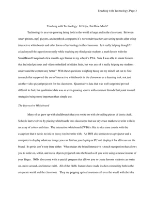 Teaching with Technology, Page 3




                          Teaching with Technology: It Helps, But How Much?

        Technology is an ever-growing being both in the world at large and in the classroom. Between

smart phones, mp3 players, and notebook computers it’s no wonder teachers are seeing results after using

interactive whiteboards and other forms of technology in the classroom. Is it really helping though? I

asked myself this question recently while teaching my third grade students a math lesson with the

SmartBoard I acquired a few months ago thanks to my school’s PTA. Sure I was able to create lessons

that included pictures and video embedded in hidden links, but was any of it really helping my students

understand the content any better? With these questions weighing heavy on my mind I set out to find

research that supported the use of interactive whiteboards in the classroom as a learning tool, not just

another video player/projector for the classroom. Quantitative data that was well supported proved

difficult to find, but qualitative data was an ever-growing source with common threads that point toward

strategies being more important than simple use.


The Interactive Whiteboard


        Many of us grew up with chalkboards that you wrote on with dwindling pieces of dusty chalk.

Schools later evolved by placing whiteboards into classrooms that use dry erase markers to write with in

an array of colors and sizes. The interactive whiteboard (IWB) is like its dry erase cousin with the

exception that it needs no ink or messy tool to write with. An IWB also connects to a projector and a

computer to display whatever image you can find on your laptop or PC and display it for all to see on the

board. Its perks don’t stop there either. What makes the board interactive is touch recognition that allows

you to write on, select, and move objects projected onto the board as if you were using a mouse instead of

your finger. IWBs also come with a special program that allows you to create lessons students can write

on, move around, and interact with. All of the IWBs features have made it a hot commodity both in the

corporate world and the classroom. They are popping up in classrooms all over the world with the idea
 