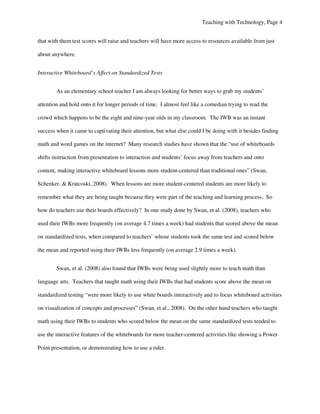 Teaching with Technology, Page 4


that with them test scores will raise and teachers will have more access to resources available from just

about anywhere.


Interactive Whiteboard’s Affect on Standardized Tests


        As an elementary school teacher I am always looking for better ways to grab my students’

attention and hold onto it for longer periods of time. I almost feel like a comedian trying to read the

crowd which happens to be the eight and nine-year olds in my classroom. The IWB was an instant

success when it came to captivating their attention, but what else could I be doing with it besides finding

math and word games on the internet? Many research studies have shown that the “use of whiteboards

shifts instruction from presentation to interaction and students’ focus away from teachers and onto

content, making interactive whiteboard lessons more student-centered than traditional ones” (Swan,

Schenker, & Kratcoski, 2008). When lessons are more student-centered students are more likely to

remember what they are being taught because they were part of the teaching and learning process. So

how do teachers use their boards effectively? In one study done by Swan, et al. (2008), teachers who

used their IWBs more frequently (on average 4.7 times a week) had students that scored above the mean

on standardized tests, when compared to teachers’ whose students took the same test and scored below

the mean and reported using their IWBs less frequently (on average 2.9 times a week).


        Swan, et al. (2008) also found that IWBs were being used slightly more to teach math than

language arts. Teachers that taught math using their IWBs that had students score above the mean on

standardized testing “were more likely to use white boards interactively and to focus whiteboard activities

on visualization of concepts and processes” (Swan, et al., 2008). On the other hand teachers who taught

math using their IWBs to students who scored below the mean on the same standardized tests tended to

use the interactive features of the whiteboards for more teacher-centered activities like showing a Power

Point presentation, or demonstrating how to use a ruler.
 