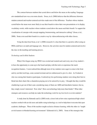 Teaching with Technology, Page 5


        The contrast between students that scored above and below the mean on the reading / language

arts standardized tests was even more drastic. Swan, et al. (2008) believes that the difference between

student-centered and teacher-centered activities made most of the difference. Teachers whose students

scored below the mean were more likely to use their boards to show their own presentations or to display

vocabulary words, while teachers whose students scored above the mean used their boards “to support the

visualization of concepts with concept mapping, brainstorming, and interactive editing” (Swan, et al.,

2008). Some even used their boards in a creative way by videoconferencing with other classes.


        Using the data from Swan, et al.’s (2008) research it’s clear that there is a positive affect using an

IWB could have on math and language arts. However, the activities must be student-centered and involve

the class in the teaching and learning process.


Technology and At-Risk Students


        When I first began using my IWB I was excited and wanted each and every one of my student’s

to have the opportunity to come up to the board and play with the tools or experience the touch

recognition features. I soon realized that although most of my students were eager to come to the front

and try out their tech legs, some seemed resistant and too embarrassed to give it a shot. As I looked at

who was raising their hands to participate, I realized my low-performing students were doing their best to

blend into their chairs like a chameleon praying not to be noticed by its prey. I thought that they would be

clambering to get out of their seats considering many of them are ADD and kinesthetic learners, but no,

they simply weren’t interested. Now what? How can technology help more than hinder? What other

strategies and resources can help me make the technology work for my low-level or at-risk students?


        A study done by Edmonds and Li (2005) took a closer look at how nine experienced high school

teachers worked with at-risk teens and adults using technology as a tool to help them overcome their past

academic challenges. Three of the teachers taught exclusive distance learning, while the other six “taught

at-risk learners in blended learning environments” (Edmonds & Li, 2005). Some of the strategies that
 