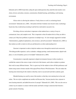 Teaching with Technology, Page 6


Edmonds and Li (2005) found after coding the open-ended questions they asked the nine teachers were

choice, diverse curriculum, structure, customization, blended learning, and building a safe learning

environment.


        Choice refers to allowing the students to “freely choose to work in a technology-based

environment” (Edmonds & Li, 2005). All teachers felt that if students were forced to take a technology-

based class they would end up resenting it and feel less motivated to succeed or try.


        Providing a diverse curriculum is important so that students have a variety of ways to

communicate, learn, and complete work. This is important so that all students feel as if they are able to

contact you if they have problems or questions in multiple ways. It’s also strongly suggested to include

“demonstrations, graphical explanations, extra resources, and self-assessments” (Edmonds & Li, 2005) so

that students are able to check-in with you and themselves on their understanding level.


        Structure is important in order to help the students move through the material and coursework.

“Providing possible organizers, such as calendars, webpage postings, email announcements, digital work

plans, or a list of deadlines, proves to be helpful” (Edmonds & Li, 2005).


        Customization is especially important in digital environments because it allows teachers to

scaffold the content of the course or topic to the level of the learners, and it allows students to produce

their work in many different formats. This is a great way for the student to show-off their preferences and

talents using creative formats outside of the typical Power Point or Word document. This also makes the

learning more interesting for the student so that they want to succeed and reach their academic goals.


        Blended learning was used by some of the teachers so that they were meeting face-to-face and

online. The two styles compliment one another well because they “increase practice time, exposure to

more learning materials, and added discussion of concepts” (Edmonds & Li, 2005). This was also seen as

a better way for students to connect with the teacher and build a stronger connection that fostered a

greater amount of learning.
 