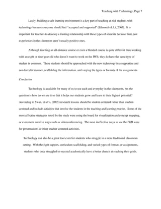 Teaching with Technology, Page 7


        Lastly, building a safe learning environment is a key part of teaching at-risk students with

technology because everyone should feel “accepted and supported” (Edmonds & Li, 2005). It is

important for teachers to develop a trusting relationship with these types of students because their past

experiences in the classroom aren’t usually positive ones.


        Although teaching an all-distance course or even a blended course is quite different than working

with an eight or nine-year old who doesn’t want to work on the IWB, they do have the same type of

student in common. These students should be approached with the new technology in a supportive and

non-forceful manner, scaffolding the information, and varying the types or formats of the assignments.


Conclusion


        Technology is available for many of us to use each and everyday in the classroom, but the

question is how do we use it so that it helps our students grow and learn to their highest potential?

According to Swan, et al.’s, (2005) research lessons should be student-centered rather than teacher-

centered and include activities that involve the students in the teaching and learning process. Some of the

most affective strategies noted by the study were using the board for visualization and concept mapping,

or even more creative ways such as videoconferencing. The most ineffective ways to use the IWB were

for presentations or other teacher-centered activities.


    Technology can also be a great tool even for students who struggle in a more traditional classroom

   setting. With the right support, curriculum scaffolding, and varied types of formats or assignments,

    students who once struggled to succeed academically have a better chance at reaching their goals.
 