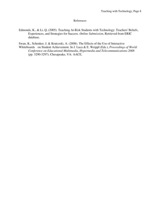 Teaching with Technology, Page 8


                                         References


Edmonds, K., & Li, Q. (2005). Teaching At-Risk Students with Technology: Teachers' Beliefs,
     Experiences, and Strategies for Success. Online Submission, Retrieved from ERIC
     database.
Swan, K., Schenker, J. & Kratcoski, A. (2008). The Effects of the Use of Interactive
Whiteboards on Student Achievement. In J. Luca & E. Weippl (Eds.), Proceedings of World
      Conference on Educational Multimedia, Hypermedia and Telecommunications 2008
      (pp. 3290-3297). Chesapeake, VA: AACE.
 