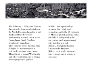 On February 1, 1960, four African
American freshmen students from
the North Carolina Agricultural and
Technical State University
meticulously planned a sit in at the
Greensboro, North Carolina
Woolworth store. Soon
after, students across the state were
sitting in on lunch counters in
various department store chains.
This ultimately forced Woolworth
and other establishments to change
their segregationist policies.
In 1961, a group of college
students, both black and
white, traveled to the Deep South
of Mississippi and Alabama to test
the federal rulings stating the
unconstitutional segregation of
interstate bus and rail
stations. The group became
known as the Freedom
Riders. As a result, interstate
travel desegregation laws were
enforced.
 