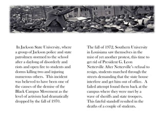 In Jackson State University, where
a group of Jackson police and state
patrolmen stormed to the school
after a daylong of disorderly and
riots and open fire to students and
dorms killing two and injuring
numerous others. This incident
was believed to have been one of
the causes of the demise of the
Black Campus Movement as the
level of activism had dramatically
dropped by the fall of 1970.
The fall of 1972, Southern University
in Louisiana saw themselves in the
mist of yet another protest, this time to
get rid of President G. Leon
Netterville After Netterville’s refusal to
resign, students marched through the
streets demanding that the state house
interfere and get him out of office. A
failed attempt found them back at the
campus where they were met by a
wave of sheriffs and state troopers.
This fateful standoff resulted in the
deaths of a couple of students.
 