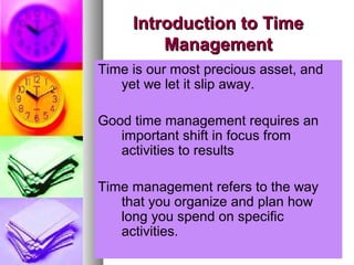 Introduction to TimeIntroduction to Time
ManagementManagement
Time is our most precious asset, and
yet we let it slip away.
Good time management requires an
important shift in focus from
activities to results
Time management refers to the way
that you organize and plan how
long you spend on specific
activities.
 