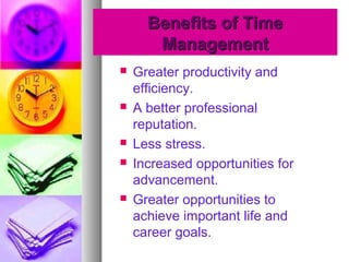 Benefits of TimeBenefits of Time
ManagementManagement
 Greater productivity and
efficiency.
 A better professional
reputation.
 Less stress.
 Increased opportunities for
advancement.
 Greater opportunities to
achieve important life and
career goals.
 