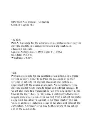 EDU8328 Assignment 1 Unpacked
Stephen Hughes PhD
The task
Part A. Rationale for the adoption of integrated support service
delivery models, including consultation approaches, in
education contexts.
Length: Approximately 2500 words (+/- 10%)
Due date: 18/12/17
Weighting: 30.00%
Task
Provide a rationale for the adoption of an holistic, integrated
service delivery model to address the provision of support
services in schools (or another organisational setting as
negotiated with the course examiner). An integrated service
delivery model would include direct and indirect services. It
would also include a framework for determining support needs
beyond the individual. For instance, a victim of bullying may
require some direct counseling support from a school counselor
along with consultative support to the class teacher who can
work on cultural / inclusion issues in her class and through the
curriculum. A broader issue may be the culture of the school
and of the community.
 