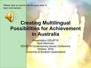 Creating Multilingual Possibilities for Achievement in Australia Presentation EDU8719 Heidi Merriman EDU8719 Contemporary Issues Conference October, 2010 University of Southern Queensland Please click on sound icon for each slide to hear commentary. 