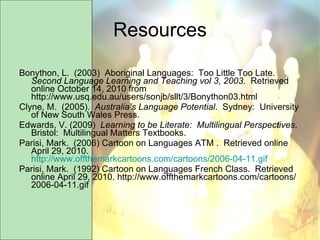 Resources Bonython, L.  (2003)  Aboriginal Languages:  Too Little Too Late.   Second Language Learning and Teaching vol 3, 2003.  Retrieved online October 14, 2010 from http://www.usq.edu.au/users/sonjb/sllt/3/Bonython03.html Clyne, M.  (2005).  Australia’s Language Potential .  Sydney:  University of New South Wales Press. Edwards, V. (2009)  Learning to be Literate:  Multilingual Perspectives .  Bristol:  Multilingual Matters Textbooks. Parisi, Mark.  (2006) Cartoon on Languages ATM .  Retrieved online April 29, 2010.  http://www.offthemarkcartoons.com/cartoons/2006-04-11.gif Parisi, Mark.  (1992) Cartoon on Languages French Class.  Retrieved online April 29, 2010. http://www.offthemarkcartoons.com/cartoons/2006-04-11.gif 