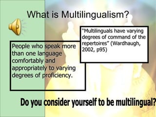 What is Multilingualism? People who speak more than one language comfortably and appropriately to varying degrees of proficiency. “ Multilinguals have varying degrees of command of the repertoires” (Wardhaugh, 2002, p95) Do you consider yourself to be multilingual? 