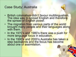 Case Study: Australia British colonialism didn’t favour multilingualism.  The idea was to spread English and therefore the spread of English power. The migration from various parts of the world brought many people and their languages along with them. In the 1970’s and 1980’s there was a push for more language focus in education. In the 1990’s and 2000’s Australia has taken a step backwards and the focus has become about one of assimilation. 