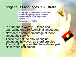 Indigenous Languages in Australia In 1788 there were 700 tribes and approximately 250 Aboriginal languages. Now only a small percentage of these languages survive These are not the only Aboriginal languages however, as there are also Aboriginal Englishes that have developed since white settlement.  “ Language maintenance is vital for all minority groups as is the real opportunity to learn English in Australia.”  (Bonython, L.  2003) 